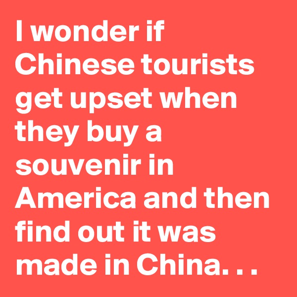 I wonder if Chinese tourists get upset when they buy a souvenir in America and then find out it was made in China. . .