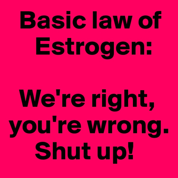   Basic law of
     Estrogen:

  We're right, you're wrong.
     Shut up!