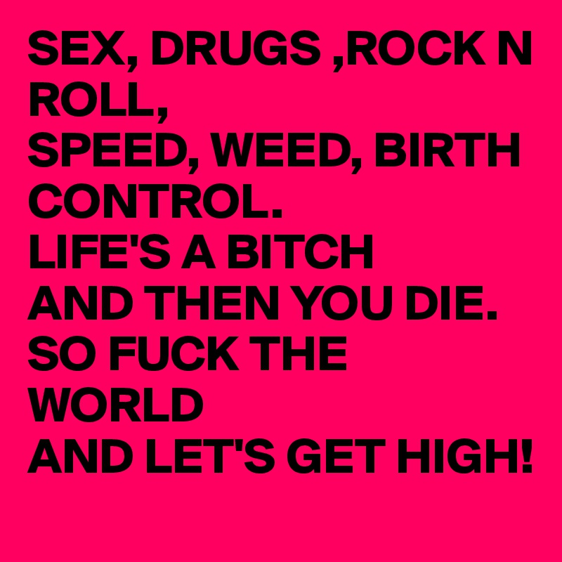 SEX, DRUGS ,ROCK N ROLL,
SPEED, WEED, BIRTH CONTROL.
LIFE'S A BITCH
AND THEN YOU DIE.
SO FUCK THE WORLD
AND LET'S GET HIGH!