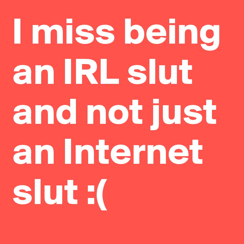 I miss being an IRL slut and not just an Internet slut :(