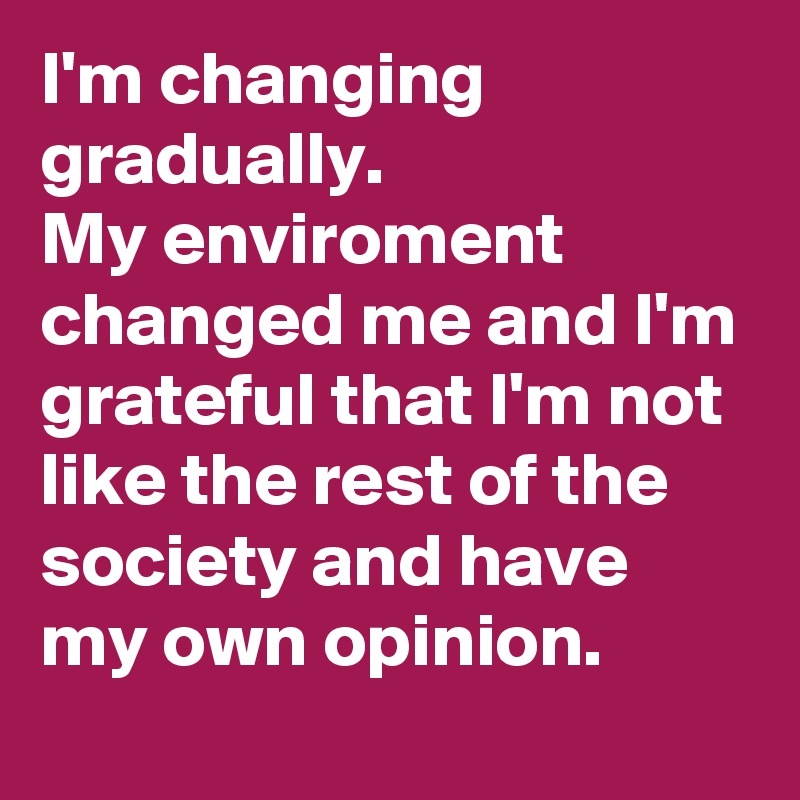 I'm changing gradually.
My enviroment changed me and I'm grateful that I'm not like the rest of the society and have my own opinion.