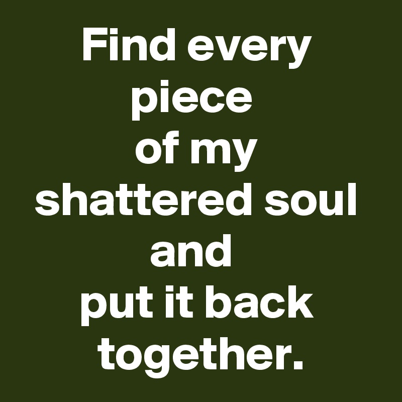 Find every piece 
of my shattered soul and 
 put it back 
 together.