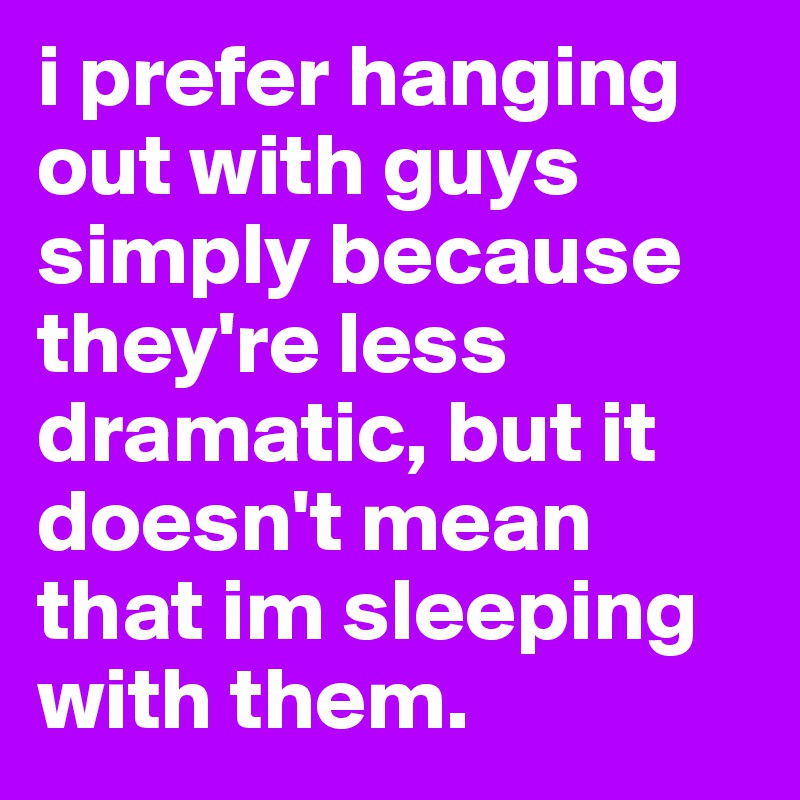 i prefer hanging out with guys simply because they're less dramatic, but it doesn't mean that im sleeping with them. 