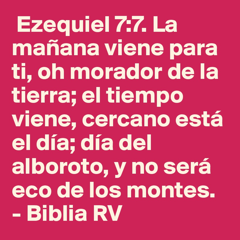  Ezequiel 7:7. La mañana viene para ti, oh morador de la tierra; el tiempo viene, cercano está el día; día del alboroto, y no será eco de los montes.  - Biblia RV