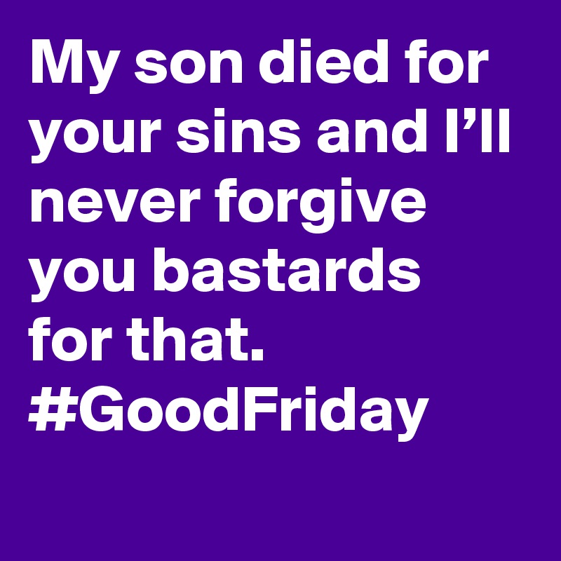My son died for your sins and I’ll never forgive you bastards for that. #GoodFriday