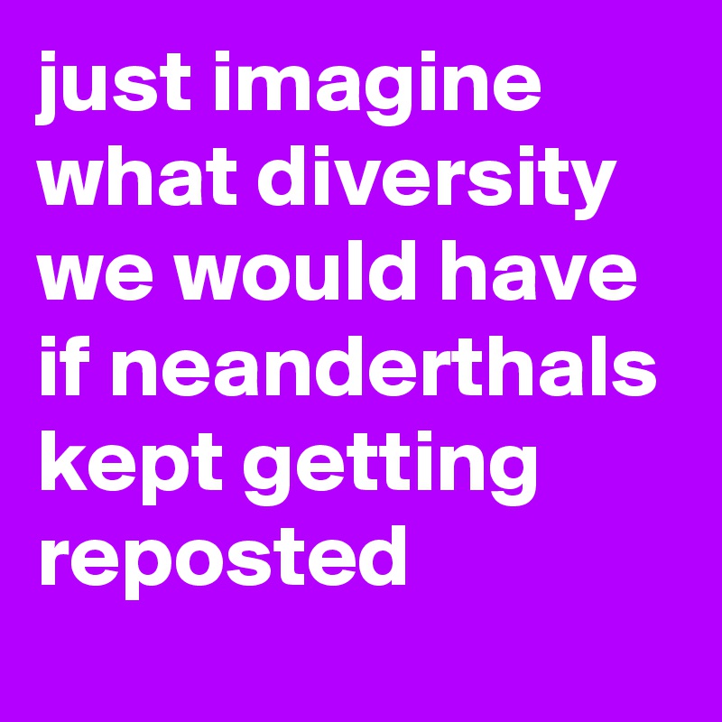 just imagine what diversity we would have if neanderthals kept getting reposted