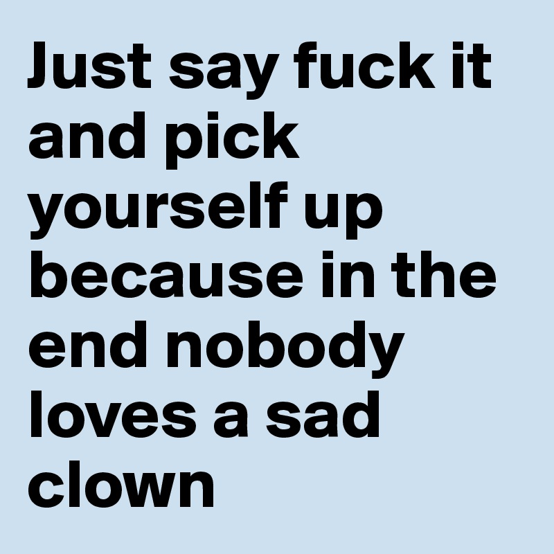 Just say fuck it and pick yourself up because in the end nobody loves a sad clown 