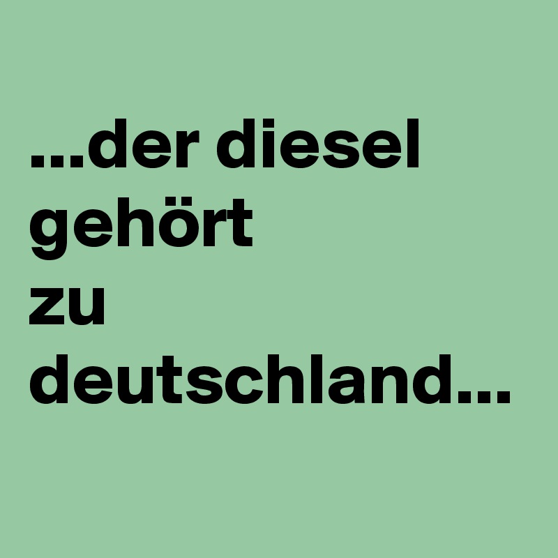 
...der diesel gehört
zu deutschland...
