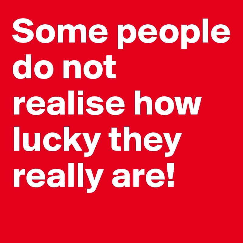 Some people do not realise how lucky they really are!