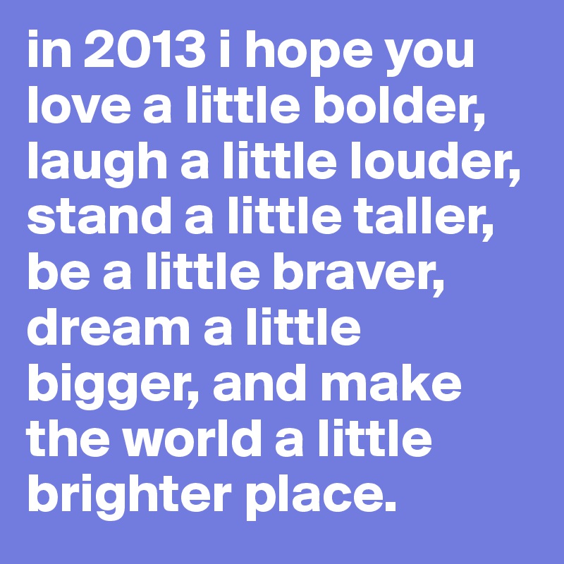 in 2013 i hope you love a little bolder, laugh a little louder, stand a little taller, be a little braver, dream a little bigger, and make the world a little brighter place.