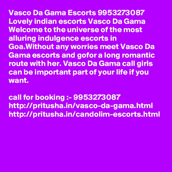 Vasco Da Gama Escorts 9953273087 Lovely indian escorts Vasco Da Gama Welcome to the universe of the most alluring indulgence escorts in Goa.Without any worries meet Vasco Da Gama escorts and gofor a long romantic route with her. Vasco Da Gama call girls can be important part of your life if you want. 

call for booking :- 9953273087 
http://pritusha.in/vasco-da-gama.html
http://pritusha.in/candolim-escorts.html