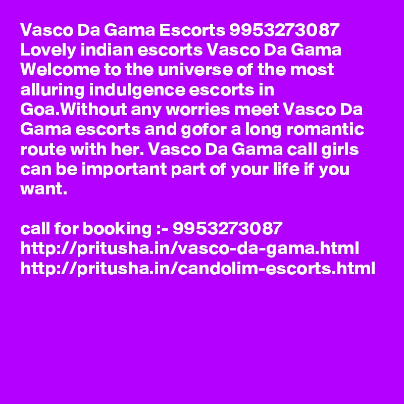 Vasco Da Gama Escorts 9953273087 Lovely indian escorts Vasco Da Gama Welcome to the universe of the most alluring indulgence escorts in Goa.Without any worries meet Vasco Da Gama escorts and gofor a long romantic route with her. Vasco Da Gama call girls can be important part of your life if you want. 

call for booking :- 9953273087 
http://pritusha.in/vasco-da-gama.html
http://pritusha.in/candolim-escorts.html
