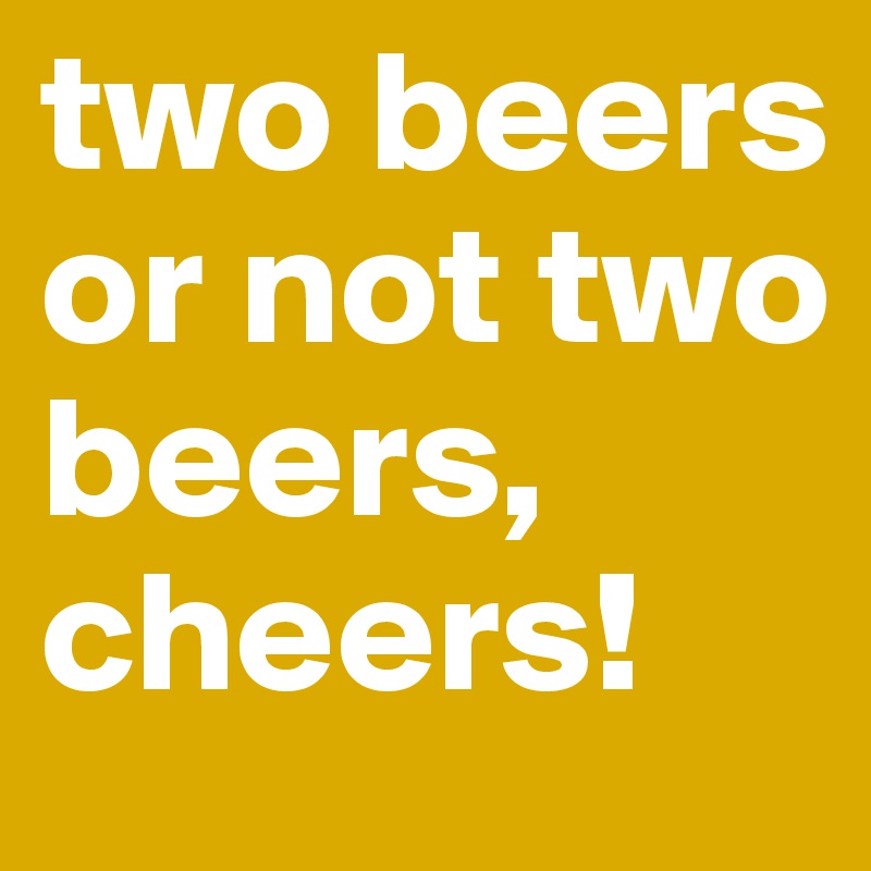 two beers or not two beers, cheers!