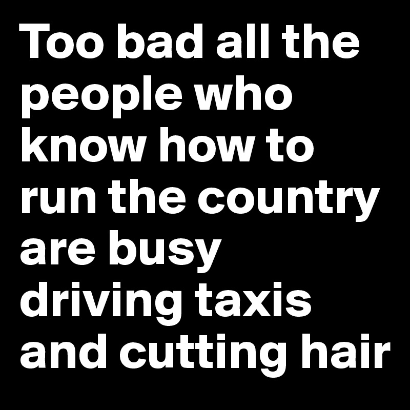 Too bad all the people who know how to run the country are busy driving taxis and cutting hair