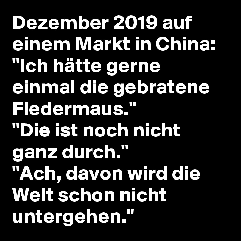 Dezember 2019 auf   einem Markt in China: "Ich hätte gerne einmal die gebratene Fledermaus."
"Die ist noch nicht ganz durch."
"Ach, davon wird die Welt schon nicht untergehen."