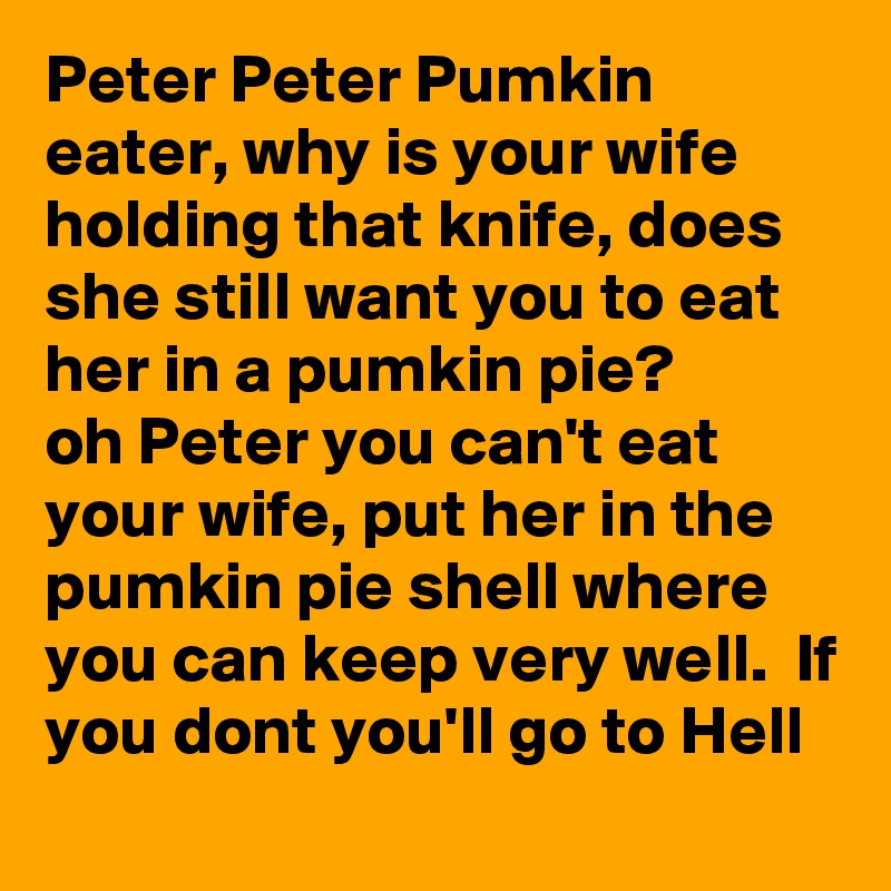 Peter Peter Pumkin eater, why is your wife holding that knife, does she still want you to eat her in a pumkin pie?
oh Peter you can't eat your wife, put her in the pumkin pie shell where  you can keep very well.  If you dont you'll go to Hell