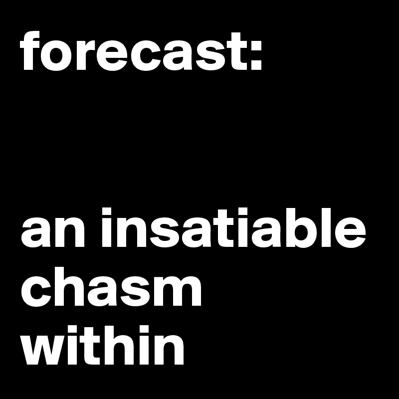 forecast: 
 

an insatiable chasm within