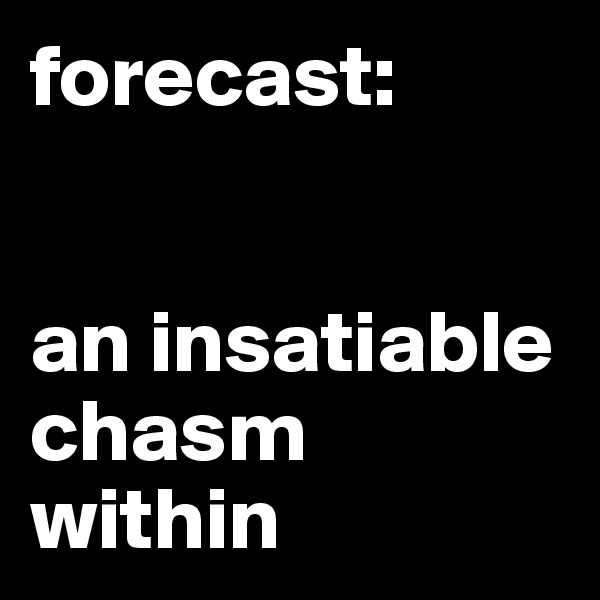 forecast: 
 

an insatiable chasm within