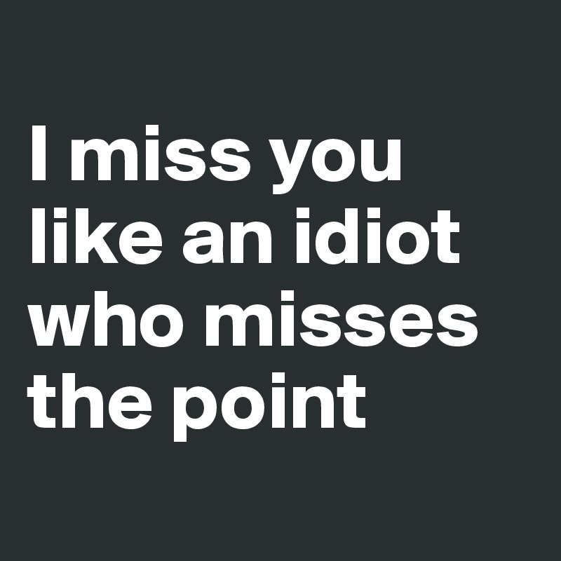 
I miss you like an idiot who misses the point
