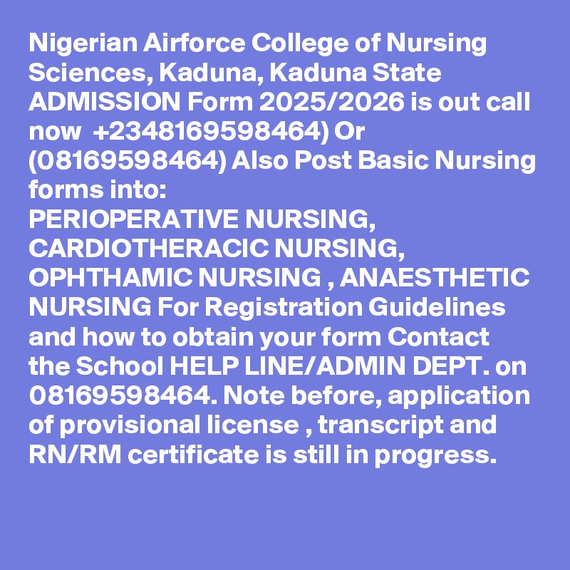 Nigerian Airforce College of Nursing Sciences, Kaduna, Kaduna State ADMISSION Form 2025/2026 is out call now  +2348169598464) Or (08169598464) Also Post Basic Nursing forms into:
PERIOPERATIVE NURSING, CARDIOTHERACIC NURSING, OPHTHAMIC NURSING , ANAESTHETIC NURSING For Registration Guidelines and how to obtain your form Contact the School HELP LINE/ADMIN DEPT. on 08169598464. Note before, application of provisional license , transcript and RN/RM certificate is still in progress.
