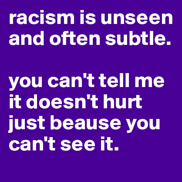 racism is unseen and often subtle.

you can't tell me it doesn't hurt just beause you can't see it.