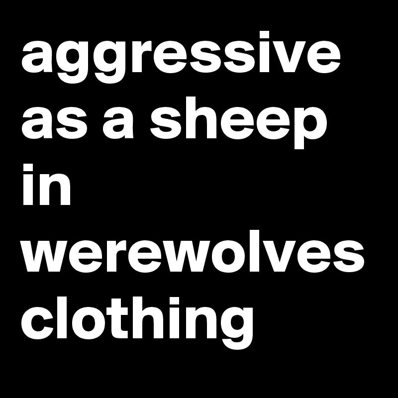 aggressive as a sheep in werewolves clothing