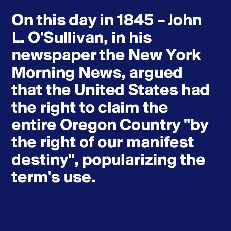 On this day in 1845 – John L. O'Sullivan, in his newspaper the New York Morning News, argued that the United States had the right to claim the entire Oregon Country "by the right of our manifest destiny", popularizing the term's use.