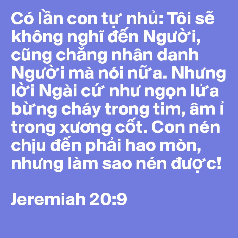 Có l?n con t? nh?: Tôi s? không nghi d?n Ngu?i, cung ch?ng nhân danh Ngu?i mà nói n?a. Nhung l?i Ngài c? nhu ng?n l?a b?ng cháy trong tim, âm ? trong xuong c?t. Con nén ch?u d?n ph?i hao mòn, nhung làm sao nén du?c!

Jeremiah 20:9