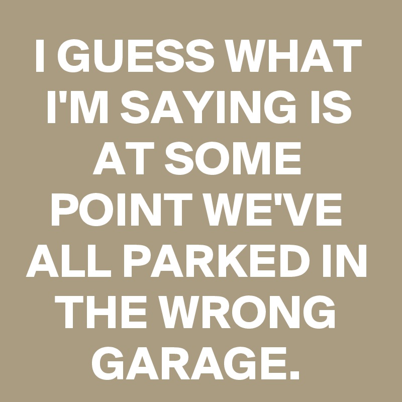 I GUESS WHAT I'M SAYING IS AT SOME POINT WE'VE ALL PARKED IN THE WRONG GARAGE.