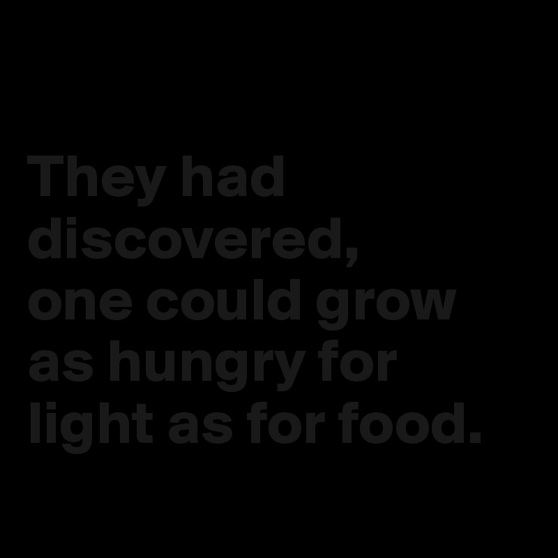 

They had discovered,
one could grow as hungry for light as for food.
