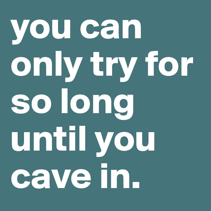 you can only try for so long until you cave in. 
