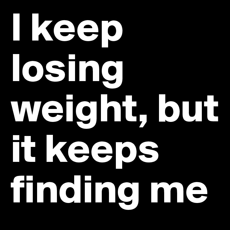 I keep losing weight, but it keeps finding me