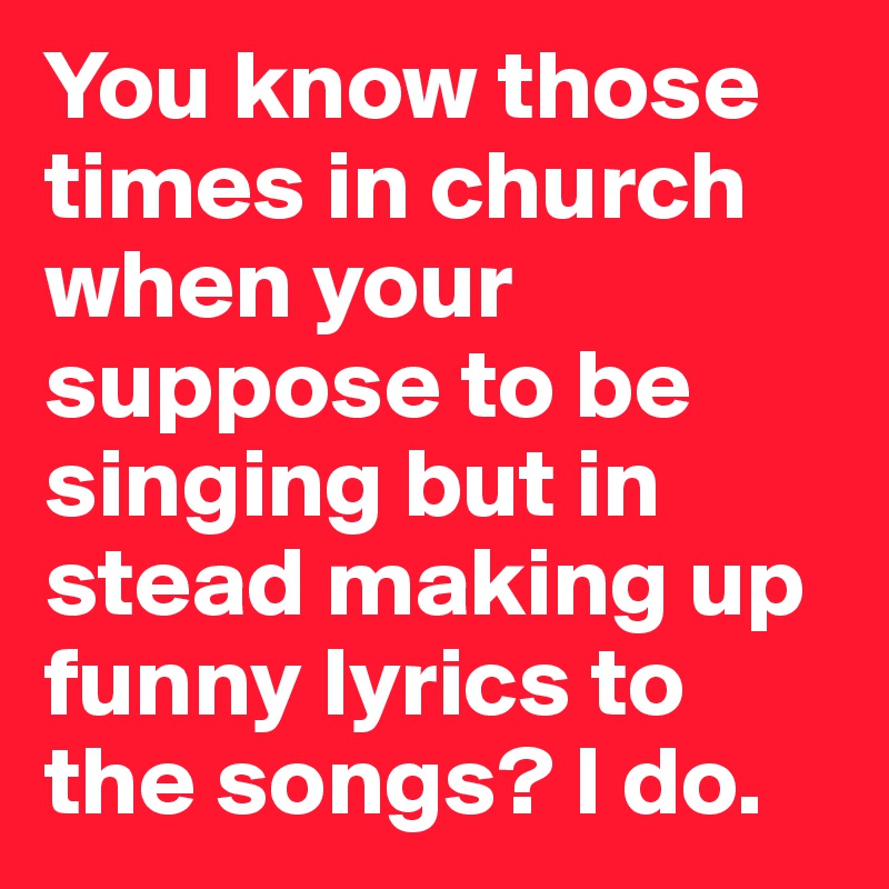 You know those times in church when your suppose to be singing but in stead making up funny lyrics to the songs? I do.