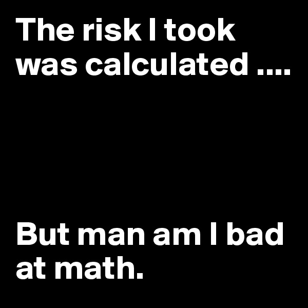 The risk I took was calculated ....




But man am I bad at math.