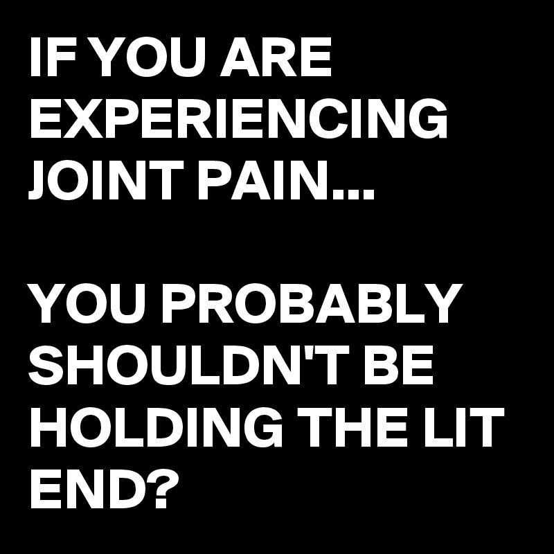 IF YOU ARE EXPERIENCING JOINT PAIN...

YOU PROBABLY SHOULDN'T BE HOLDING THE LIT END?