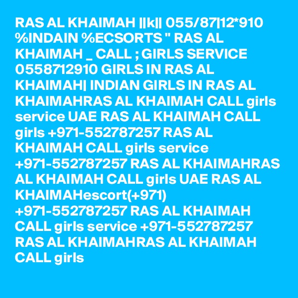 RAS AL KHAIMAH ||k|| 055/87|12*910 %INDAIN %ECSORTS " RAS AL KHAIMAH _ CALL ; GIRLS SERVICE 0558712910 GIRLS IN RAS AL KHAIMAH| INDIAN GIRLS IN RAS AL KHAIMAHRAS AL KHAIMAH CALL girls service UAE RAS AL KHAIMAH CALL girls +971-552787257 RAS AL KHAIMAH CALL girls service +971-552787257 RAS AL KHAIMAHRAS AL KHAIMAH CALL girls UAE RAS AL KHAIMAHescort(+971) +971-552787257 RAS AL KHAIMAH CALL girls service +971-552787257 RAS AL KHAIMAHRAS AL KHAIMAH CALL girls