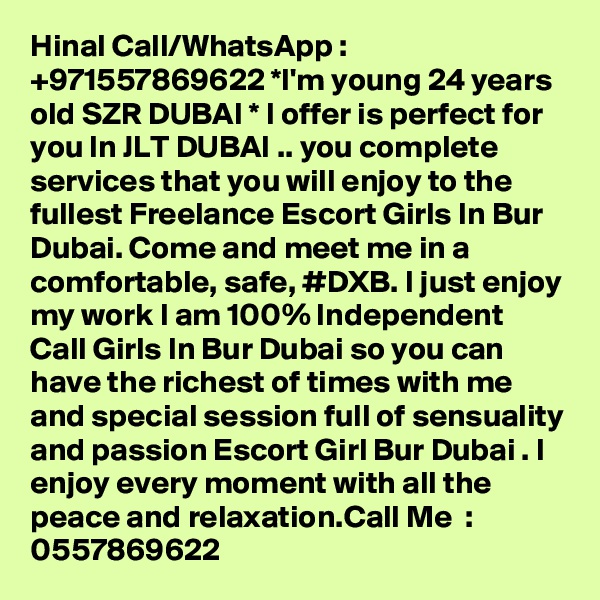 Hinal Call/WhatsApp : +971557869622 *I'm young 24 years old SZR DUBAI * I offer is perfect for you In JLT DUBAI .. you complete services that you will enjoy to the fullest Freelance Escort Girls In Bur Dubai. Come and meet me in a comfortable, safe, #DXB. I just enjoy my work I am 100% Independent Call Girls In Bur Dubai so you can have the richest of times with me and special session full of sensuality and passion Escort Girl Bur Dubai . I enjoy every moment with all the peace and relaxation.Call Me  : 0557869622