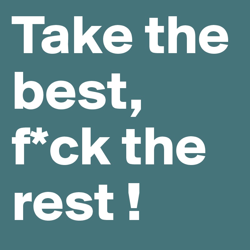 Take the best, f*ck the rest !