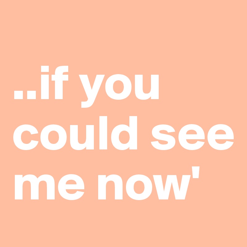 
..if you could see me now'