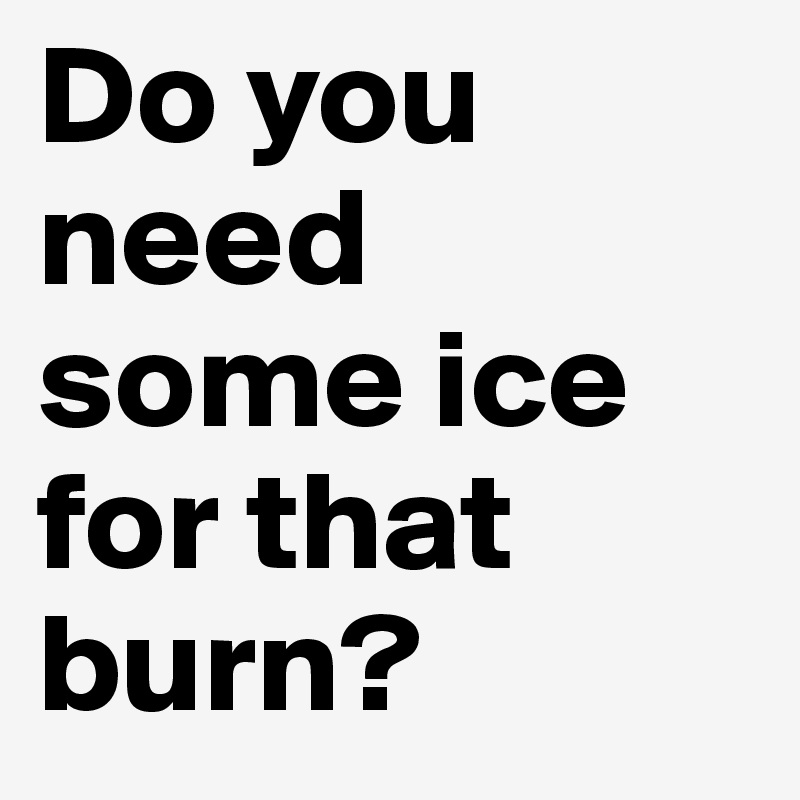 Do you need some ice for that burn?