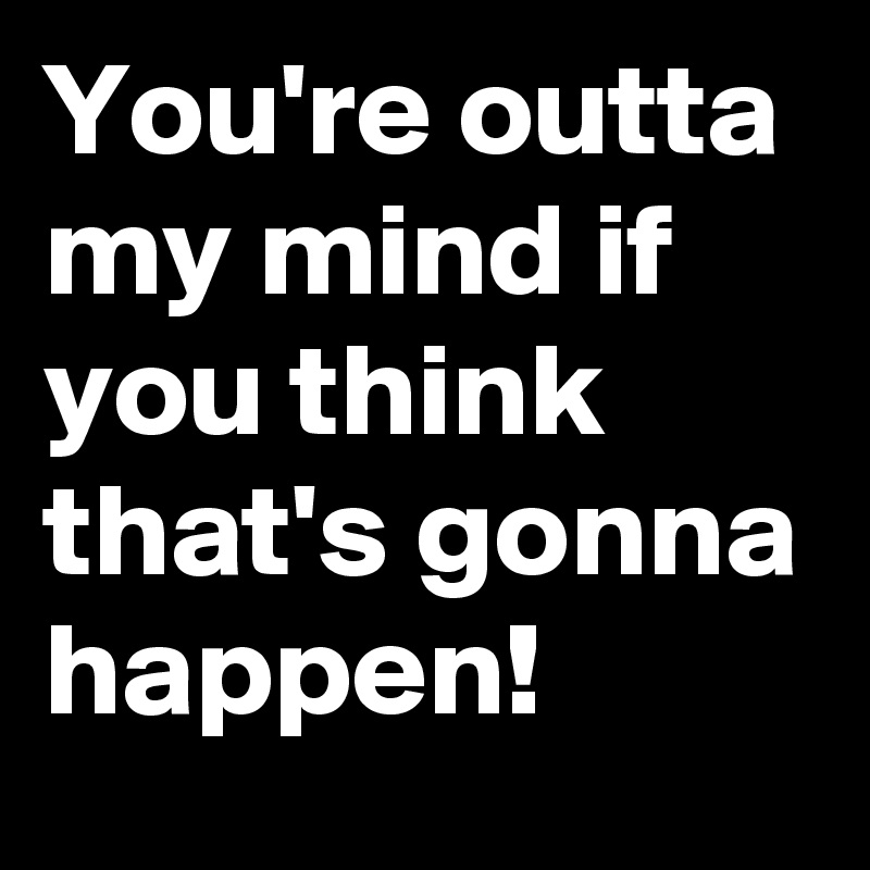 You're outta my mind if you think that's gonna happen!