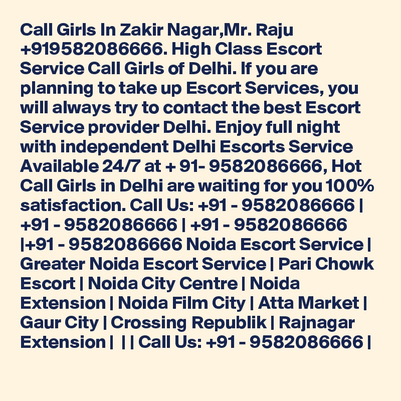 Call Girls In Zakir Nagar,Mr. Raju +919582086666. High Class Escort Service Call Girls of Delhi. If you are planning to take up Escort Services, you will always try to contact the best Escort Service provider Delhi. Enjoy full night with independent Delhi Escorts Service Available 24/7 at + 91- 9582086666, Hot Call Girls in Delhi are waiting for you 100% satisfaction. Call Us: +91 - 9582086666 | +91 - 9582086666 | +91 - 9582086666 |+91 - 9582086666 Noida Escort Service | Greater Noida Escort Service | Pari Chowk Escort | Noida City Centre | Noida Extension | Noida Film City | Atta Market | Gaur City | Crossing Republik | Rajnagar Extension |  | | Call Us: +91 - 9582086666 | 