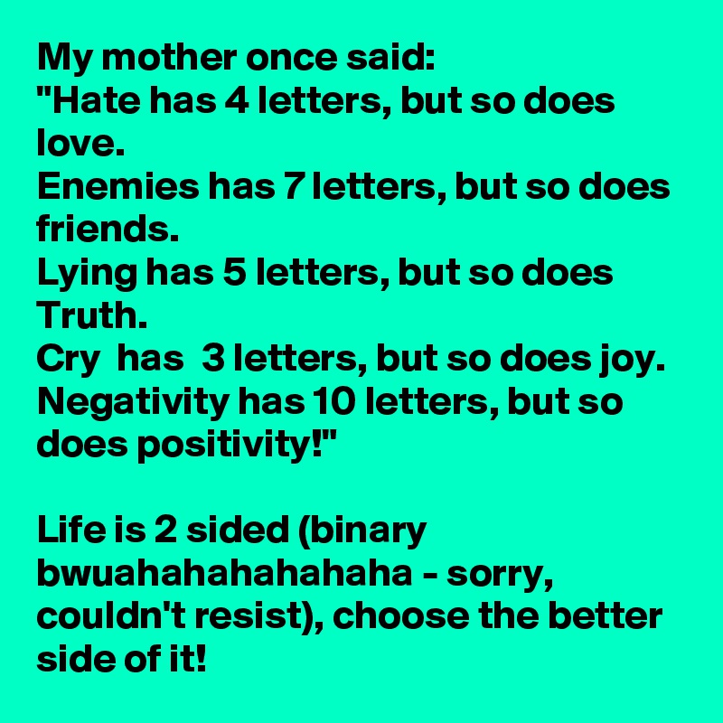 My mother once said:
"Hate has 4 letters, but so does love.
Enemies has 7 letters, but so does friends.
Lying has 5 letters, but so does Truth.
Cry  has  3 letters, but so does joy.
Negativity has 10 letters, but so does positivity!"

Life is 2 sided (binary bwuahahahahahaha - sorry, couldn't resist), choose the better side of it!
