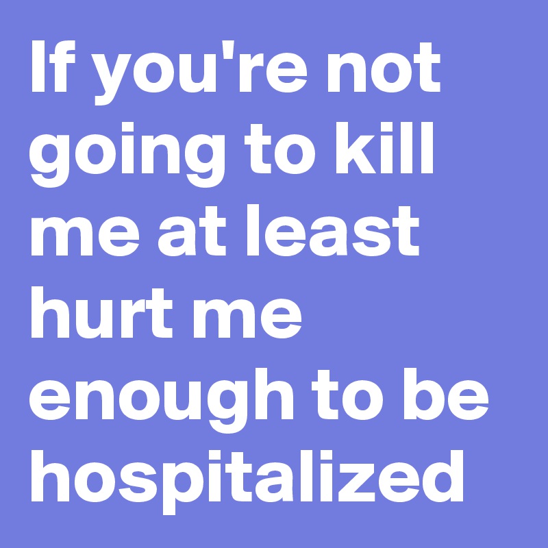 If you're not going to kill me at least hurt me enough to be hospitalized