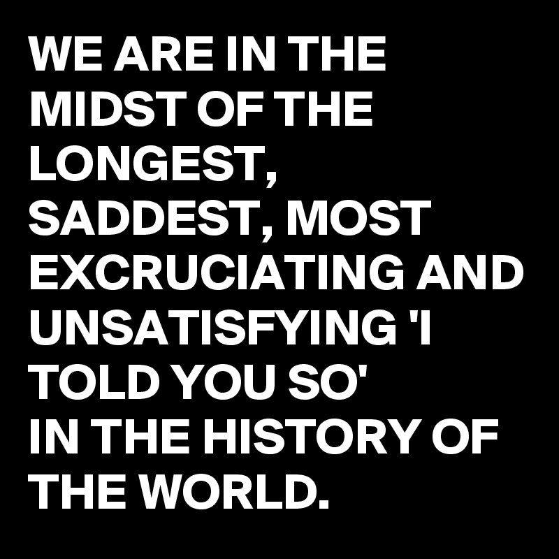 WE ARE IN THE MIDST OF THE LONGEST,  SADDEST, MOST EXCRUCIATING AND UNSATISFYING 'I TOLD YOU SO'
IN THE HISTORY OF THE WORLD.