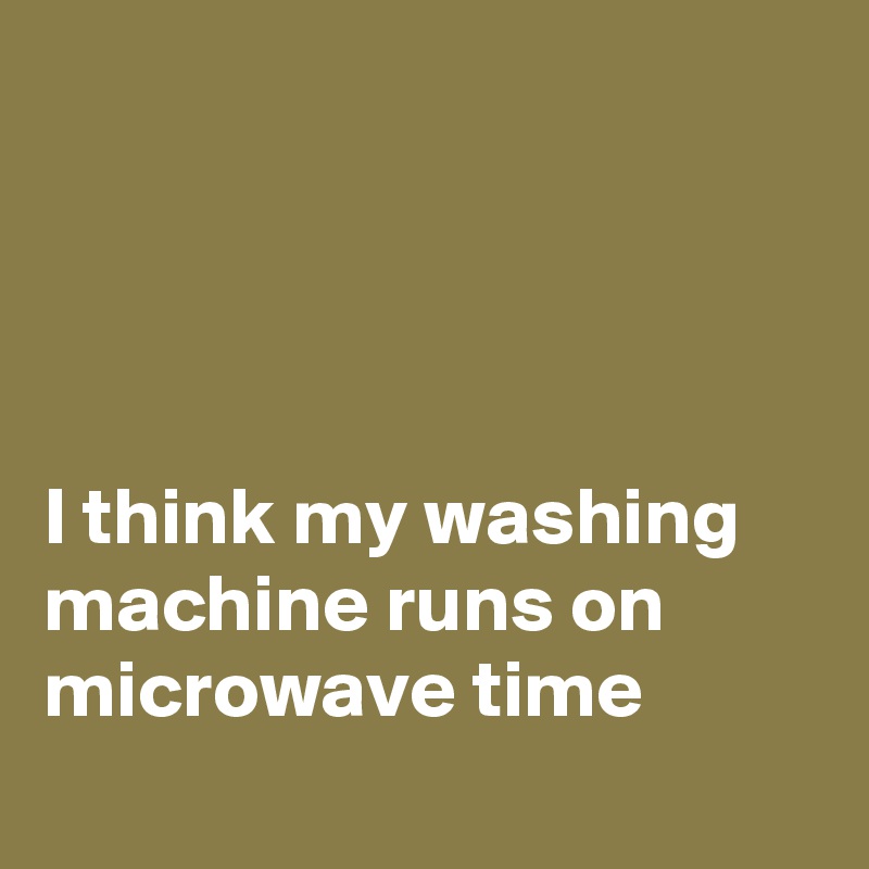 




I think my washing machine runs on microwave time
