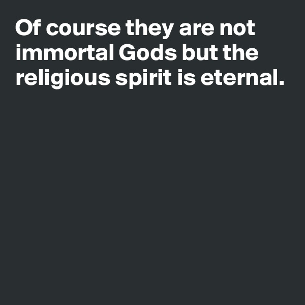 Of course they are not immortal Gods but the religious spirit is eternal.






