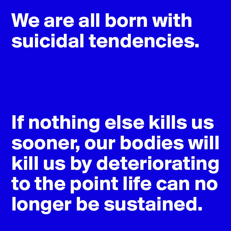 We are all born with suicidal tendencies.



If nothing else kills us sooner, our bodies will kill us by deteriorating to the point life can no longer be sustained.