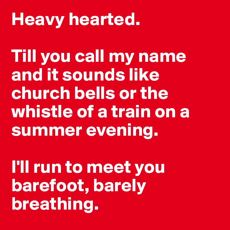 Heavy hearted. 

Till you call my name
and it sounds like church bells or the whistle of a train on a summer evening. 

I'll run to meet you barefoot, barely breathing.