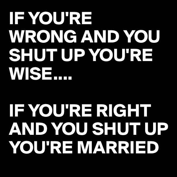 IF YOU'RE
WRONG AND YOU SHUT UP YOU'RE WISE....

IF YOU'RE RIGHT AND YOU SHUT UP YOU'RE MARRIED 